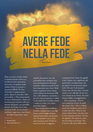 compassionevoli. Tanto di cappello
a loro. Danno vita e significato alla
parola fede e mi dimostrano che
per quanto le cose possano andare
male, Dio sarà lì ad aiutarmi;
l’unica cosa che devo fare è tenermi
stretto a Lui e alla fede che ho rice-
vuto tramite la sua Parola, che terrà
lontano dubbi e scoraggiamento.
Dio ci promette: «Tutte le
cose cooperano al bene di quelli
che amano Dio».1
Mi ci è voluto
un po’ per rendermi conto che il
versetto non dice: «Tutte le cose
vanno sempre bene», ma che «tutte
le cose cooperano al bene». Per me,
ciò significa che ,anche se a tutti
noi succedono cose brutte, Dio
le intesse nella storia della nostra
scoprire che persone con una
personalità tanto esemplare non
sono necessariamente diventate
ottimiste e fiduciose perché la loro
vita è stata tutta rose e fiori. Molti
hanno acquistato la loro natura
come risultato di circostanze diffi-
cili, a volte dolorose e strazianti, e
per aver scelto di aspettare e vedere
in che modo Dio li avrebbe aiutati
– anche se a volte c’era voluto
parecchio tempo.
Forse hanno avuto problemi
di salute o hanno visto i loro figli
lottare contro lunghe malattie,
oppure hanno perso una persona
cara. Di qualsiasi cosa si tratti,
queste persone piene di fede ne
sono uscite forti, coraggiose e
Per alcuni, avere fede
e dimostrare fiducia
in Dio è una seconda
natura. In qualche modo
vedono il bene in persone o
situazioni difficili. Per loro,
il bicchiere è sempre mezzo
pieno. Spesso li senti dire: «Dio
provvederà» e «Non preoccuparti,
le cose si risolveranno». Dopo aver
incontrato per la prima volta una
persona del genere, uno potrebbe
pensare che la loro vita è stata
piuttosto facile, con pochissimi
problemi e ogni cosa a loro favore.
Potrebbe sorprendervi, però,
avere fede
nella fede
Tina Kapp
1.	 Romani 8,28.
2.	 Vedi Salmi 86,10–13.
4
 