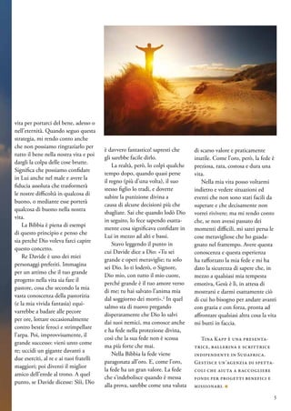 vita per portarci del bene, adesso o
nell’eternità. Quando seguo questa
strategia, mi rendo conto anche
che non possiamo ringraziarlo per
tutto il bene nella nostra vita e poi
dargli la colpa delle cose brutte.
Significa che possiamo confidare
in Lui anche nel male e avere la
fiducia assoluta che trasformerà
le nostre difficoltà in qualcosa di
buono, o mediante esse porterà
qualcosa di buono nella nostra
vita.
La Bibbia è piena di esempi
di questo principio e penso che
sia perché Dio voleva farci capire
questo concetto.
Re Davide è uno dei miei
personaggi preferiti. Immagina
per un attimo che il tuo grande
progetto nella vita sia fare il
pastore, cosa che secondo la mia
vasta conoscenza della pastorizia
(e la mia vivida fantasia) equi-
varrebbe a badare alle pecore
per ore, lottare occasionalmente
contro bestie feroci e strimpellare
l’arpa. Poi, improvvisamente, il
grande successo: vieni unto come
re; uccidi un gigante davanti a
due eserciti, al re e ai tuoi fratelli
maggiori; poi diventi il miglior
amico dell’erede al trono. A quel
punto, se Davide dicesse: Sììì, Dio
è davvero fantastico! sapresti che
gli sarebbe facile dirlo.
La realtà, però, lo colpì qualche
tempo dopo, quando quasi perse
il regno (più d’una volta), il suo
stesso figlio lo tradì, e dovette
subire la punizione divina a
causa di alcune decisioni più che
sbagliate. Sai che quando lodò Dio
in seguito, lo fece sapendo esatta-
mente cosa significava confidare in
Lui in mezzo ad alti e bassi.
Stavo leggendo il punto in
cui Davide dice a Dio: «Tu sei
grande e operi meraviglie; tu solo
sei Dio. Io ti loderò, o Signore,
Dio mio, con tutto il mio cuore,
perché grande è il tuo amore verso
di me; tu hai salvato l’anima mia
dal soggiorno dei morti».2
In quel
salmo sta di nuovo pregando
disperatamente che Dio lo salvi
dai suoi nemici, ma conosce anche
e ha fede nella protezione divina,
così che la sua fede non è scossa
ma più forte che mai.
Nella Bibbia la fede viene
paragonata all’oro. E, come l’oro,
la fede ha un gran valore. La fede
che s’indebolisce quando è messa
alla prova, sarebbe come una valuta
di scarso valore e praticamente
inutile. Come l’oro, però, la fede è
preziosa, rara, costosa e dura una
vita.
Nella mia vita posso voltarmi
indietro e vedere situazioni ed
eventi che non sono stati facili da
superare e che decisamente non
vorrei rivivere; ma mi rendo conto
che, se non avessi passato dei
momenti difficili, mi sarei persa le
cose meravigliose che ho guada-
gnato nel frattempo. Avere questa
conoscenza e questa esperienza
ha rafforzato la mia fede e mi ha
dato la sicurezza di sapere che, in
mezzo a qualsiasi mia tempesta
emotiva, Gesù è lì, in attesa di
mostrarsi e darmi esattamente ciò
di cui ho bisogno per andare avanti
con grazia e con forza, pronta ad
affrontare qualsiasi altra cosa la vita
mi butti in faccia.
Tina Kapp è una presenta-
trice, ballerina e scrittrice
indipendente in Sudafrica.
Gestisce un’agenzia di spetta-
coli che aiuta a raccogliere
fondi per progetti benefici e
missionari. ■
5
 