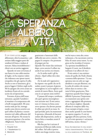 LA speranza
e l'albero
della vita
È un tipo alto, magro,
abbronzato, oltre la sessantina – più
anziano della maggior parte dei
venditori di frutta e verdura al
mercato. Saluta invariabilmente i
clienti con un sorriso raggiante.
Quando mi sono avvicinata al
suo banco in una calda mattina
di luglio, mi ha sorpreso vedere
che indossava uno spesso tutore
ortopedico che gli copriva il collo.
Anche se non si lamentava, gli si
poteva leggere il dolore negli occhi.
Mi ha spiegato che aveva avuto un
incidente d’auto ed era convale-
scente da un’operazione.
Eravamo al picco dell’estate
taiwanese, quando l’umidità è
al massimo e la temperatura sale
a livelli insopportabili. Mi sono
sentita male per lui, immagi-
nando come doveva sentirsi con
quel collare di plastica e tessuto
sintetico nel caldo soffocante del
mercato all’aperto. Ha notato la
mia preoccupazione e ha sorriso.
«Migliorerà. Tutte le ferite
guariscono e lamentarsi delle
difficoltà non serve a niente». Ho
pagato le compere e ho promesso
di pregare per lui.
Quando l’ho rivisto due settimane
dopo, aveva ancora il collare ma
anche il suo sorriso era rimasto.
«Le fa molto male?» gli ho
chiesto. «Quel collare deve dare
fastidio».
«Sì, fa male ed è oppressivo»
ha risposto «ma quello che mi fa
andare avanti è pensare al giorno
meraviglioso in cui lo toglierò e mi
sentirò di nuovo libero. Avere qual-
cosa in cui sperare aiuta molto!»
È passato del tempo e sembrava
che quel «giorno meraviglioso»
non arrivasse mai. Il mio amico
non si è rimesso in fretta come
aveva sperato e ha dovuto portare
il collare per più di un mese. In
quel periodo, però, ha mantenuto
la speranza, rifiutando di lasciarsi
andare alla disperazione, anche se
faceva fatica a mandare avanti il
suo lavoro.
Alla fine per lui è arrivato il
momento di liberarsi dalla stretta
del collare. Sul collo si poteva
vedere una lunga cicatrice rossa,
ma lui stava a testa alta, senza
imbarazzo, e ha raccontato com’era
felice di essere senza tutore. La sua
gioia mi ha ricordato il versetto:
«La speranza insoddisfatta fa
languire il cuore, ma il desiderio
realizzato è un albero di vita».1
Il mio amico è una testimo-
nianza di quella che Paolo chiama
«costanza della speranza».2
La sua
speranza non era solo un vago
desiderio o una pia illusione, ma
la scelta di credere che nessun
dolore dura in eterno e che
tutte le ferite guariscono. Non
importava quando fosse lungo o
difficile il processo; l’importante
era mantenere uno spirito otti-
mista e aggrapparsi alla promessa
di un futuro migliore. Quando
affronto le tempeste della vita,
il suo esempio m’ispira a tener
duro anche quando le cose hanno
un aspetto negativo. E così mi
aggrappo all’unica persona, Gesù,
in cui la mia speranza è «un’ancora
dell’anima, sicura e ferma».3
Elsa Sichrovsky è una scrit-
trice indipendente. Vive con
la sua famiglia in Taiwan. ■
1.	 Proverbi 13,12.
2.	 1 Tessalonicesi 1,3.
3.	 Ebrei 6,19.
Elsa Sichrovsky
6
 