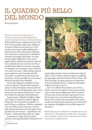 IL quadro più bello
del mondo
L’altra sera ho guardato un
interessante documentario sul
famoso affresco della Resurrezione,
di Piero della Francesca, dipinto intorno al 1463.
Gesù è al centro della composizione, raffigurato
al momento della sua risurrezione. Lo si vede
innalzarsi sopra quattro soldati addormentati
davanti alla sua tomba, illustrando la differenza
fra la sfera umana e quella divina. Il simbolismo
continua nel paesaggio sullo sfondo. A un lato
di Gesù vediamo degli alberi vecchi, morti e
spogli; sull’altro, gli alberi sono giovani e pieni di
vita, ricordandoci che la risurrezione di Cristo è
un’affermazione della vita eterna per tutti quelli
che ripongono la loro speranza in Lui: «Poiché Io
vivo, anche voi vivrete».1
Aldous Huxley descrisse
questo capolavoro come «il quadro più bello
del mondo», ma quello che ha catturato la mia
attenzione è stata la storia della sua conservazione
durante la Seconda Guerra Mondiale.
Verso la fine della guerra, gli Alleati combat-
tevano per liberare la Toscana dall’occupazione
tedesca. Le forze britanniche arrivarono sulle col-
line sovrastanti la città di Sansepolcro, dove si trova
la pinacoteca che ospita la Resurrezione, e ricevet-
tero l’ordine di cominciare il bombardamento.
A questo punto, l’ufficiale d’artiglieria inglese
Tony Clarke, si ricordò d’aver letto il saggio di
Huxley del 1925, che descriveva il dipinto, e si
trovò di fronte a un dilemma. Alla fine, rendendosi
conto che l’affresco di cui aveva letto si trovava
nella cittadina sottostante, decise di andare contro
gli ordini che aveva ricevuto – rischiando la corte
marziale – trattenendo il fuoco delle sue truppe.
A quel punto si scoprì che gli occupanti
tedeschi avevano già abbandonato Sansepolcro e le
truppe inglesi poterono entrarvi pacificamente il giorno
dopo. La città e l’affresco rimasero indenni, cavandosela
per poco grazie alla determinazione di Tony Clarke e alla
frase di un libro. In seguito, grati per aver risparmiato
la loro città dalla distruzione, i cittadini di Sansepolcro
diedero il suo nome a una via.
Non so se l’ufficiale fosse credente, né se lo fosse
Huxley, tuttavia le loro parole e le loro azioni contribu-
irono a salvare questa raffigurazione della risurrezione
di Gesù come testimonianza per le generazioni future.
Per me questo è un vivo promemoria dell’intervento
divino nelle circostanze più improbabili. Poche parole
ricordate al momento giusto possono essere usate da Dio
per rispondere alle preghiere dei suoi figli bisognosi di
protezione.
Marie Boisjoly fa terapia del sorriso ed è la di-
rettrice di “Coloreando el Mundo” (Coloran-
do il mondo), spettacolo interattivo di clown
e burattini in Messico. ■
1.	 Giovannni 14,19
Marie Boisjoly
8
 