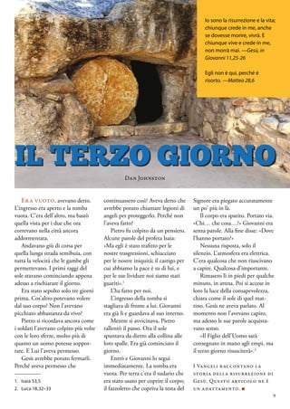 Era vuoto, avevano detto.
L’ingresso era aperto e la tomba
vuota. C’era dell’altro, ma bastò
quella vista per i due che ora
correvano nella città ancora
addormentata.
Andavano giù di corsa per
quella lunga strada semibuia, con
tutta la velocità che le gambe gli
permettevano. I primi raggi del
sole stavano cominciando appena
adesso a rischiarare il giorno.
Era stato sepolto solo tre giorni
prima. Cos’altro potevano volere
dal suo corpo? Non l’avevano
picchiato abbastanza da vivo?
Pietro si ricordava ancora come
i soldati l’avevano colpito più volte
con le loro sferze, molto più di
quanto un uomo potesse soppor-
tare. E Lui l’aveva permesso.
Gesù avrebbe potuto fermarli.
Perché aveva permesso che
continuassero così? Aveva detto che
avrebbe potuto chiamare legioni di
angeli per proteggerlo. Perché non
l’aveva fatto?
Pietro fu colpito da un pensiero.
Alcune parole del profeta Isaia:
«Ma egli è stato trafitto per le
nostre trasgressioni, schiacciato
per le nostre iniquità; il castigo per
cui abbiamo la pace è su di lui, e
per le sue lividure noi siamo stati
guariti».1
L’ha fatto per noi.
L’ingresso della tomba si
stagliava di fronte a lui. Giovanni
era già lì e guardava al suo interno.
Mentre si avvicinava, Pietro
rallentò il passo. Ora il sole
spuntava da dietro alla collina alle
loro spalle. Era già cominciato il
giorno.
Entrò e Giovanni lo seguì
immediatamente. La tomba era
vuota. Per terra c’era il sudario che
era stato usato per coprire il corpo;
il fazzoletto che copriva la testa del
Signore era piegato accuratamente
un po’ più in là.
Il corpo era sparito. Portato via.
«Chi… che cosa…?» Giovanni era
senza parole. Alla fine disse: «Dove
l’hanno portato?»
Nessuna risposta, solo il
silenzio. L’atmosfera era elettrica.
C’era qualcosa che non riuscivano
a capire. Qualcosa d’importante.
Rimasero lì in piedi per qualche
minuto, in attesa. Poi si accese in
loro la luce della consapevolezza,
chiara come il sole di quel mat-
tino. Gesù ne aveva parlato. Al
momento non l’avevano capito,
ma adesso le sue parole acquista-
vano senso.
«Il Figlio dell’Uomo sarà
consegnato in mano agli empi, ma
il terzo giorno risusciterà».2
I Vangeli raccontano la
storia della risurrezione di
Gesù. Questo articolo ne è
un adattamento. ■
IL TERZO GIORNO
Io sono la risurrezione e la vita;
chiunque crede in me, anche
se dovesse morire, vivrà. E
chiunque vive e crede in me,
non morrà mai. —Gesù, in
Giovanni 11,25-26
Egli non è qui, perché è
risorto. —Matteo 28,6
1.	 Isaia 53,5
2.	 Luca 18,32–33
Dan Johnston
9
 