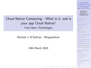 Cloud Native
Computing - What
is it, and is your
app Cloud Native?
Michael J.
O’Sullivan -
@mjjosullivan
Introduction
Definitions
Technologies
Kubernetes
Prometheus
Envoy
Cloud Foundry
Twelve Factor App
What and Why?
Cloud Native App
Study/Demo
Spring Boot Store Front
Architetcure/Microservices
Twelve Factors/App Study
Is my App Cloud
Native?
Which Factors
Which Technologies
Automation
Conclusions/Links
Conclusions
Links
.
.
.
.
.
.
.
.
.
.
.
.
.
.
.
.
.
.
.
.
.
.
.
.
.
.
.
.
.
.
.
.
.
.
.
.
.
.
.
.
Cloud Native Computing - What is it, and is
your app Cloud Native?
Cork Open Technologies
Michael J. O’Sullivan - @mjjosullivan
19th March 2019
 