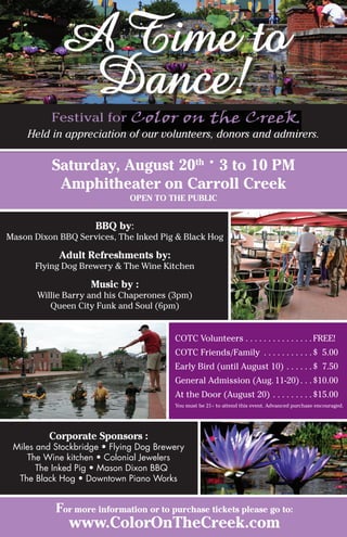 Saturday, August 20th •
3 to 10 PM
Amphitheater on Carroll Creek
Open to the Public
BBQ by:
Mason Dixon BBQ Services, The Inked Pig & Black Hog
Adult Refreshments by:
Flying Dog Brewery & The Wine Kitchen
Music by :
Willie Barry and his Chaperones (3pm)
Queen City Funk and Soul (6pm)
ATime to
Dance!
For more information or to purchase tickets please go to:
www.ColorOnTheCreek.com
COTC Volunteers . . . . . . . . . . . . . . .FREE!
COTC Friends/Family . . . . . . . . . . . $ 5.00
Early Bird (until August 10) . . . . . . $ 7.50
General Admission (Aug. 11-20) . . $10.00
At the Door (August 20) . . . . . . . . . $15.00
You must be 21+ to attend this event. Advanced purchase encouraged.
Held in appreciation of our volunteers, donors and admirers.
Corporate Sponsors :
Miles and Stockbridge • Flying Dog Brewery
The Wine kitchen • Colonial Jewelers
The Inked Pig • Mason Dixon BBQ
The Black Hog • Downtown Piano Works
Festival for
 