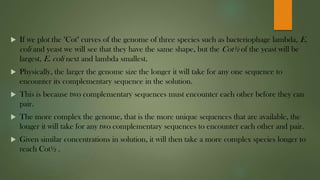  If we plot the "Cot" curves of the genome of three species such as bacteriophage lambda, E.
coli and yeast we will see that they have the same shape, but the Cot½ of the yeast will be
largest, E. coli next and lambda smallest.
 Physically, the larger the genome size the longer it will take for any one sequence to
encounter its complementary sequence in the solution.
 This is because two complementary sequences must encounter each other before they can
pair.
 The more complex the genome, that is the more unique sequences that are available, the
longer it will take for any two complementary sequences to encounter each other and pair.
 Given similar concentrations in solution, it will then take a more complex species longer to
reach Cot½ .
 