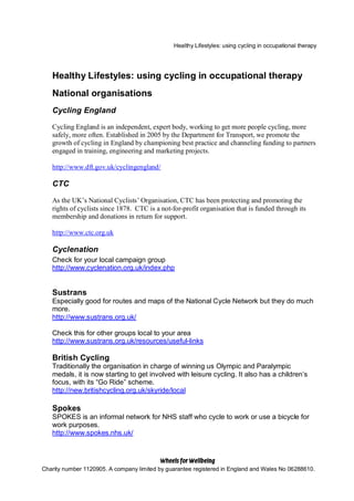 Healthy Lifestyles: using cycling in occupational therapy




   Healthy Lifestyles: using cycling in occupational therapy
   National organisations
   Cycling England

   Cycling England is an independent, expert body, working to get more people cycling, more
   safely, more often. Established in 2005 by the Department for Transport, we promote the
   growth of cycling in England by championing best practice and channeling funding to partners
   engaged in training, engineering and marketing projects.

   http://www.dft.gov.uk/cyclingengland/

   CTC

   As the UK’s National Cyclists’ Organisation, CTC has been protecting and promoting the
   rights of cyclists since 1878. CTC is a not-for-profit organisation that is funded through its
   membership and donations in return for support.

   http://www.ctc.org.uk

   Cyclenation
   Check for your local campaign group
   http://www.cyclenation.org.uk/index.php


   Sustrans
   Especially good for routes and maps of the National Cycle Network but they do much
   more.
   http://www.sustrans.org.uk/

   Check this for other groups local to your area
   http://www.sustrans.org.uk/resources/useful-links

   British Cycling
   Traditionally the organisation in charge of winning us Olympic and Paralympic
   medals, it is now starting to get involved with leisure cycling. It also has a children’s
   focus, with its “Go Ride” scheme.
   http://new.britishcycling.org.uk/skyride/local

   Spokes
   SPOKES is an informal network for NHS staff who cycle to work or use a bicycle for
   work purposes.
   http://www.spokes.nhs.uk/



                                        ©
Charity number 1120905. A company limited by guarantee registered in England and Wales No 06288610.
 
