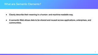 1
What are Semantic Elements?
● Clearly describe their meaning in a human- and machine-readable way.
● A semantic Web allows data to be shared and reused across applications, enterprises, and
communities.
 