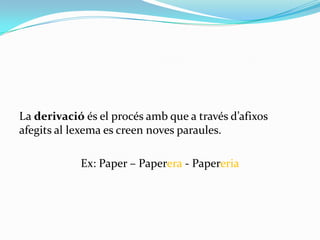 La derivació és el procés amb que a través d’afixos
afegits al lexema es creen noves paraules.

            Ex: Paper – Paperera - Papereria
 