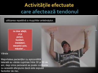 nu doar atleţii,
ci şi
pictori,
bucătari,
instalatori,
mecanici auto,
măcelari ...
utilizarea repetitivă a muşchilor antebraţului.
Vârsta
Majoritatea pacienţilor cu epicondilită
laterală au vârste cuprinse între 30 şi 50 de
ani, deşi orice persoană se poate confrunta
cu această afecşiune dacă este expusă
factorilor de risc.
 