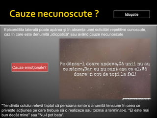 Idiopatie
Cauze emo ionale?ț
Epicondilita laterală poate apărea şi în absenţa unei solicitări repetitive cunoscute,
caz în care este denumită „idiopatică" sau având cauze necunoscute
"Tendinita cotului relevă faptul că persoana simte o anumită tensiune în ceea ce
prive te ac iunea pe care trebuie să o realizeze sau tocmai a terminat-o. "El este maiș ț
bun decât mine" sau "Nu-l pot bate".
 