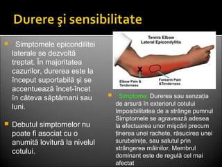    Simptomele epicondilitei
laterale se dezvoltă
treptat. În majoritatea
cazurilor, durerea este la
început suportabilă şi se
accentuează încet-încet
în câteva săptămani sau
luni.
 Debutul simptomelor nu
poate fi asociat cu o
anumită lovitură la nivelul
cotului.
   Simptome: Durerea sau senzaţia
de arsură în exteriorul cotului
Imposibilitatea de a strânge pumnul
Simptomele se agravează adesea
la efectuarea unor mişcări precum
ţinerea unei rachete, răsucirea unei
surubelniţe, sau salutul prin
strângerea mâinilor. Membrul
dominant este de regulă cel mai
afectat
 