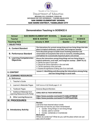 Republic of the Philippines
Department of Education
REGION VII, CENTRAL VISAYAS
DIVISION OF CITY SCHOOLS – TAGBILARAN CITY
SAN ISIDRO ELEMENTARY SCHOOL
SAN ISIDRO DISTRICT, TAGBILARAN CITY
Demonstration Teaching in SCIENCE 6
School SAN ISIDRO ELEMENTARY SCHOOL Grade Level VI
Teacher MAE M. BASTES Learning Area SCIENCE
Teaching Date January 4, 2024 Quarter 2nd Quarter
I. OBJECTIVES
A. Content Standard
The interactions for survival among living and non-living things that take
place in tropical rainforests, coral reefs, and mangrove swamps
B. Performance Standard
Form discussion groups to tackle issues involving protection and
conservation of ecosystems that serve as nurseries, breeding places,
and habitats for economically important plants and animals
C. Learning Competencies /
Objectives
Discuss the interactions among living things and non-living things in
tropical rainforests, coral reefs, and mangrove swamps (S6MT-IIi-j-5)
K: Identify the types of coral reefs
S: Discuss the various interactions in the coral reefs
A: Tell the importance of the coral reefs
V: Express the significance of taking care of our coral reefs
II. CONTENT
Lesson 2. Identifying and discussing the interactions among living
and non-living things in coral reefs
III. LEARNING RESOURCES
A. References
1. Teacher’s Guide
2. Learner’s Materials Pages SLM Science 6 Q2 Mod6 pages 9- 14
3. Textbook Pages Science Beyond Borders
4. Additional Materials from
Learning Resource (LR) Portal
CORAL REEFS & THEIR IMPORTANCE
B. Other Learning Resources
https://www.youtube.com/watch?v=k8bvXlTRBUM
https://www.youtube.com/watch?v=OlPCdoDCQ6c
IV. PROCEDURES
A. Introductory Activity
Review:
Last time have learned about corals.
Let’s find out how far you have remembered
 Corals- living things or non-living things
 Corals- plant or animal
 Corals- vertebrate or invertebrate
Motivation
Where do corals live? What do you call the place where we can
see a lot of corals?
 