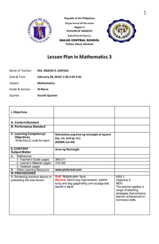Republic of the Philippines
DepartmentofEducation
Region V
DIVISION OF MASBATE
BaludNorthDistrict
BALUD CENTRAL SCHOOL
Poblaci, Balud, Masbate
Lesson Plan in Mathematics 3
Name of Teacher: MA. GRACIA K. AGPASA
Date & Time: February 28, 2019/ 1:30-2:20 P.M.
Subject: Mathematics
Grade & Section: III-Narra
Quarter: Fourth Quarter
I. Objectives
A. Content Standard
B. Performance Standard
C. Learning Competency/
Objectives
Write the LC code for each.
Natutukoy ang area ng rectangle at square
(sq. cm. and sq. m.)
(M3ME-Ive-44)
II. CONTENT
Subject Matter
Area ng Rectangle
A. References
1. Teacher’s Guide pages 306-311
2. Learner’s Material pages 316-322
3. Textbook pages
B. Other Learning Resource www.pinterest.com
III. PROCEDURES
A. Reviewing previous lesson or
presenting the new lesson
Drill: Multiplication facts
Review:Gamit ang mga larawan, sabihin
kung ano ang gagamiting unit sa pagsukat:
sq.cm o sq.m
KRA 1:
Objective 2:
MOV
The teacher applied a
range of teaching
strategies that enhance
learner achievement in
numeracy skills.
 
