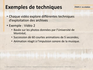 29
Exemples de techniques
• Chaque vidéo explore différentes techniques
d’exploitation des archives
• Exemple : Vidéo 2
• Basée sur les photos données par l’Université de
Montréal;
• Succession de 60 courtes animations de 5 secondes;
• Animation réagit à l’impulsion sonore de la musique.
ÉTAPE 2 : La création
S. Côté-Lapointe – Créer à partir d’archives : Démarche et techniques d’un projet exploratoire – CBPQ-EBSI 2015
 