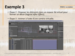 Exemple 3
• Étape 2 : Disposer les éléments dans un espace 3d virtuel pour
former un décor (logiciel After Effect).
• Étape 3 : Animer à l’aide d’une caméra virtuelle.
39S. Côté-Lapointe - Créer à partir d’archives : Démarches et techniques d’un projet exploratoire - CBPQ-EBSI 2015
ÉTAPE 2 : La création
 