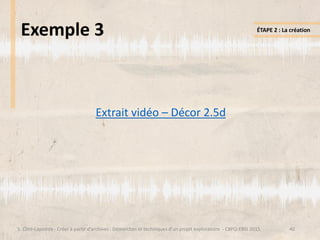 Exemple 3
Extrait vidéo – Décor 2.5d
40S. Côté-Lapointe - Créer à partir d’archives : Démarches et techniques d’un projet exploratoire - CBPQ-EBSI 2015
ÉTAPE 2 : La création
 