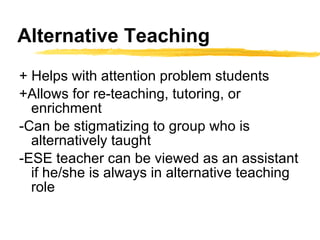 Alternative Teaching + Helps with attention problem students +Allows for re-teaching, tutoring, or enrichment -Can be stigmatizing to group who is alternatively taught -ESE teacher can be viewed as an assistant if he/she is always in alternative teaching role 