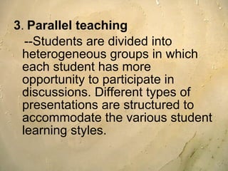 3 .   Parallel teaching --Students are divided into heterogeneous groups in which each student has more opportunity to participate in discussions. Different types of presentations are structured to accommodate the various student learning styles. 