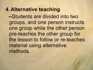 4 .  Alternative teaching -- Students are divided into two groups, and one person instructs one group while the other person pre-teaches the other group for the lesson to follow or re-teaches material using alternative methods. 