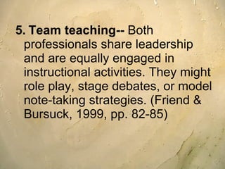 5.   Team teaching--  Both professionals share leadership and are equally engaged in instructional activities. They might role play, stage debates, or model note-taking strategies. (Friend & Bursuck, 1999, pp. 82-85) 
