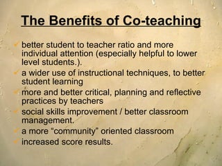 The Benefits of Co-teaching better student to teacher ratio and more individual attention (especially helpful to lower level students.).  a wider use of instructional techniques, to better student learning more and better critical, planning and reflective practices by teachers social skills improvement / better classroom management. a more “community” oriented classroom increased score results. 