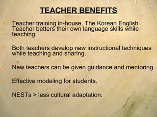 TEACHER BENEFITS Teacher training in-house. The Korean English Teacher betters their own language skills while teaching. Both teachers develop new instructional techniques while teaching and sharing.  New teachers can be given guidance and mentoring.  Effective modeling for students. NESTs > less cultural adaptation. 