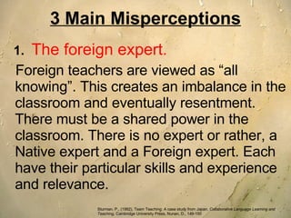 3 Main Misperceptions 1.   The foreign expert.   Foreign teachers are viewed as “all knowing”. This creates an imbalance in the classroom and eventually resentment. There must be a shared power in the classroom. There is no expert or rather, a Native expert and a Foreign expert. Each have their particular skills and experience and relevance.  Sturman, P., (1992), Team Teaching: A case study from Japan,  Collaborative Language Learning and Teaching , Cambridge University Press, Nunan, D., 149-150 