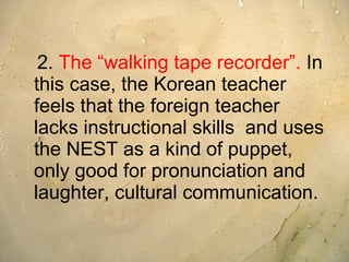 2.  The “walking tape recorder”.  In this case, the Korean teacher feels that the foreign teacher lacks instructional skills  and uses the NEST as a kind of puppet, only good for pronunciation and laughter, cultural communication.  