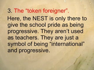 3.  The “token foreigner”.   Here, the NEST is only there to give the school pride as being progressive. They aren’t used as teachers. They are just a symbol of being “international” and progressive.   