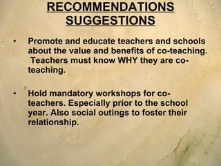 RECOMMENDATIONS SUGGESTIONS Promote and educate teachers and schools about the value and benefits of co-teaching.  Teachers must know WHY they are co-teaching.  Hold mandatory workshops for co-teachers. Especially prior to the school year. Also social outings to foster their relationship.  