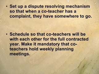 Set up a dispute resolving mechanism so that when a co-teacher has a complaint, they have somewhere to go.  Schedule so that co-teachers will be with each other for the full contracted year. Make it mandatory that co-teachers hold weekly planning meetings. 
