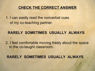 CHECK THE CORRECT ANSWER 1. I can easily read the nonverbal cues  of my co-teaching partner.  RARELY  SOMETIMES  USUALLY  ALWAYS 2. I feel comfortable moving freely about the space in the co-taught classroom.  RARELY  SOMETIMES  USUALLY  ALWAYS 