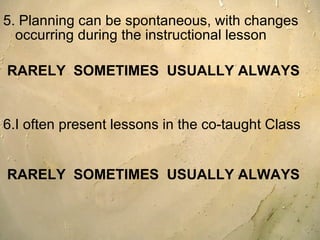 5. Planning can be spontaneous, with changes occurring during the instructional lesson  RARELY  SOMETIMES  USUALLY ALWAYS 6.I often present lessons in the co-taught Class  RARELY  SOMETIMES  USUALLY ALWAYS 
