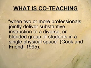 WHAT IS CO-TEACHING “ when two or more professionals jointly deliver substantive instruction to a diverse, or blended group of students in a single physical space” (Cook and Friend, 1995).  