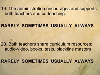 19. The administration encourages and supports both teachers and co-teaching.  RARELY  SOMETIMES  USUALLY  ALWAYS 20. Both teachers share curriculum resources; audio-video, books, tests, blackline masters  RARELY  SOMETIMES  USUALLY  ALWAYS 