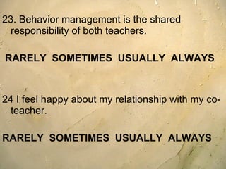 23. Behavior management is the shared responsibility of both teachers.  RARELY  SOMETIMES  USUALLY  ALWAYS   24 I feel happy about my relationship with my co-teacher. RARELY  SOMETIMES  USUALLY  ALWAYS 