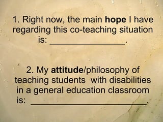 1. Right now, the main  hope  I have regarding this co-teaching situation is: _______________. 2. My  attitude /philosophy of teaching students  with disabilities in a general education classroom is:  _______________________. 