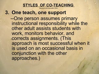 STYLES  OF CO-TEACHING  Bauwens and Hourcade (1991) One teach, one support --One person assumes primary instructional responsibility while the other adult assists students with work, monitors behavior, and corrects assignments. (This approach is most successful when it is used on an occasional basis in conjunction with the other approaches.)   