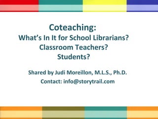 Shared by Judi Moreillon, M.L.S., Ph.D.
Contact: info@storytrail.com
Coteaching:
What’s In It for School Librarians?
Classroom Teachers?
Students?
 