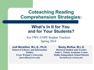 Coteaching Reading
Comprehension Strategies:
What’s In It for You
and for Your Students?
For TWU COPE Student Teachers
Spring 2014
Judi Moreillon, M.L.S., Ph.D.
School of Library and Information
Studies
Texas Woman’s University
jmoreillon@twu.edu
Becky McKee, M.L.S.
Doctoral Student and Teacher
John L. Patton Academic Center
Dallas Independent School District
becmckee@verizon.net
 