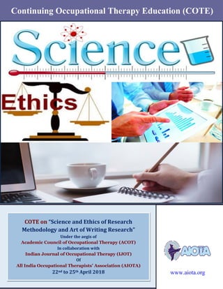 11st
Annual and Intensive (Live and Webinar) COTE on “Science and Ethics of Research
Methodology and Art of Writing Research” from 22nd
to 25th
April 2018
www.aiota.org
ype
COTE on “Science and Ethics of Research
Methodology and Art of Writing Research”
Under the aegis of
Academic Council of Occupational Therapy (ACOT)
In collaboration with
Indian Journal of Occupational Therapy (IJOT)
Of
All India Occupational Therapists’ Association (AIOTA)
22nd to 25th April 2018
ww
Continuing Occupational Therapy Education (COTE)
www.aiota.org
 