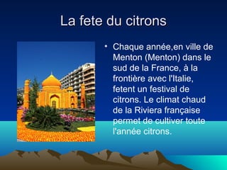La fete du citrons
• Chaque année,en ville de
Menton (Menton) dans le
sud de la France, à la
frontière avec l'Italie,
fetent un festival de
citrons. Le climat chaud
de la Riviera française
permet de cultiver toute
l'année citrons.

 