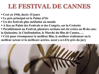 LE FESTIVAL DE CANNES
 Creé en 1946, durée 15 jours
 Le prix principal est le Palme d’Or
 Un des festivals plus médiatisé au monde
 À lieu au Palais des Festivals et des Congrès, sur la Croisette
 Parallèlement au Festival, plusieurs sections ont été créées au fil des ans:
la Quinzaine, la Cinéfondation, le Marché du film de Cannes, …
 Créé pour récompenser le meilleur film, le meilleur réalisateur ou le
meilleur acteur et la meilleure actrice, aussi y-a-t-il le prix du jury
 