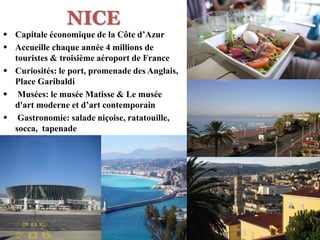 NICE
 Capitale économique de la Côte d’Azur
 Accueille chaque année 4 millions de
touristes & troisième aéroport de France
 Curiosités: le port, promenade des Anglais,
Place Garibaldi
 Musées: le musée Matisse & Le musée
d'art moderne et d’art contemporain
 Gastronomie: salade niçoise, ratatouille,
socca, tapenade
 