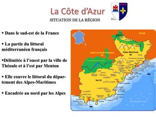 La Côte d’Azur
SITUATION DE LA RÉGION
 Dans le sud-est de la France
 La partie du littoral
méditerranéen français
Délimitée à l’ouest par la ville de
Théoule et à l’est par Menton
 Elle couvre le littoral du dépar-
tement des Alpes-Maritimes
 Encadrée au nord par les Alpes
 