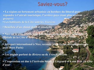  La région est fortement urbanisée en bordure du littoral pour
répondre à l’attrait touristique, l’arrière-pays étant plus souvent
préservé
 Les habitants de la Côte sont les Azuréens
 Bénéficie d’un climat doux et ensoleillé
 Nice est la plus grande ville azuréenne, on la considère comme la
capitale de la Côte d’Azur.
 Aéroport international à Nice, seconde plate-forme aéroportuaire du
pays (hors Paris)
 Les anglais parlent de Riviera ou de French Riviera
 L’expression est due à l’écrivain Stéphen Liégeard et à son livre La Côte
d’azur
Saviez-vous?
 