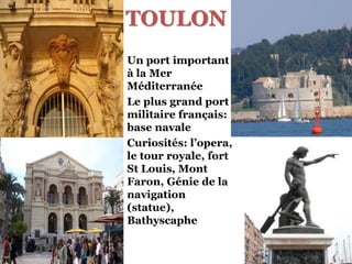 TOULON
Un port important
à la Mer
Méditerranée
Le plus grand port
militaire français:
base navale
Curiosités: l’opera,
le tour royale, fort
St Louis, Mont
Faron, Génie de la
navigation
(statue),
Bathyscaphe
 
