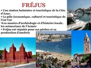 FRÉJUS
 Une station balnéaire et touristique de la Côte
d’Azur,
 Le pôle économique, culturel et touristique de
l’est Var
Les musées d'archéologie et d’histoire locale,
les mémoriaux de l’Arméе
 Fréjus est réputée pour ses pêches et sa
production d’anchois
 