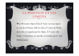 LA POSITION ET LES
LIMITES
! La Provence-Alpes-Côte-d’-Azur est une région
au sud de la France. Elle se situe à l’ ouest de l’Italie,
dont elle est separée par les Alpes. A l’ ouest elle
borde l’ Occitaine; au sud elle est bordée par la mer
Méditerranée .
 