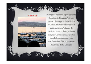 CANNES
Village de pêcheurs ligure pendant
l’Antiquité, Cannes c’est une
station climatique et balnéaire de
la Côte d'Azur qui est dotée d’un
petit aéroport d'affaires, de
plusieurs ports et d’un palais des
congrès. Cannes est aujourd’hui
mondialement connue pour
son festival du film et pour son
Boulevard de la  Croisette
 