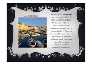 SAINT-TROPEZ
Selon la légende, Saint-Tropez
doit son nom à un officier de
Néron, Caïus Silvius Torpetius .
Dès les années 1950, Saint-
Tropez devient une station
balnéaire très populaire grâce au
tournage du film  Et Dieu… créa
la femme, en 1956, et aux films qui
appartiennent au courant de
la Nouvelle Vague. C’est encore
aujourd’hui un lieu de
villégiature de la Jet set
européenne et américaine .
 